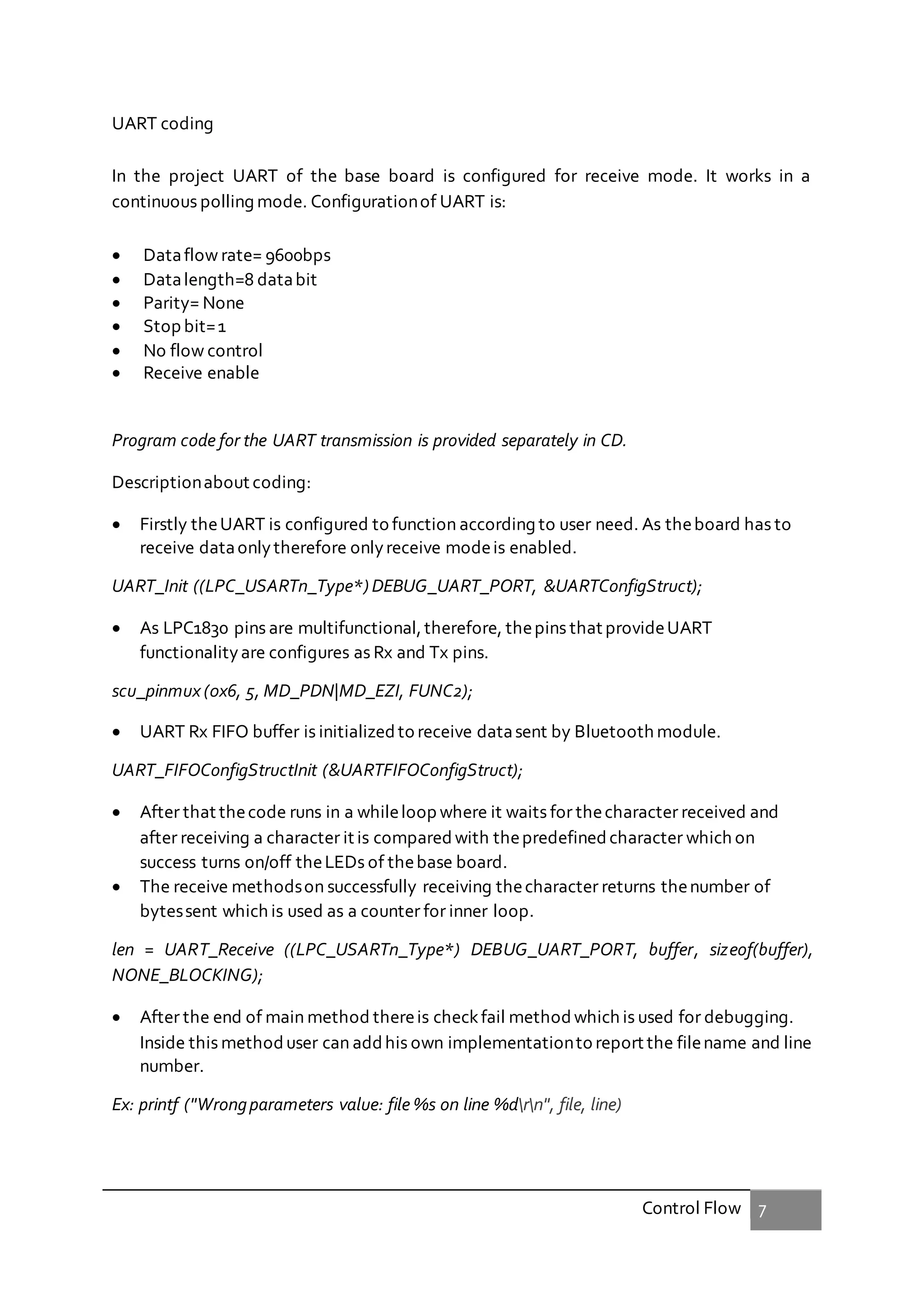 Control Flow 7
UART coding
In the project UART of the base board is configured for receive mode. It works in a
continuous polling mode. Configurationof UART is:
 Dataflow rate= 9600bps
 Datalength=8 databit
 Parity= None
 Stop bit=1
 No flow control
 Receive enable
Program code for the UART transmission is provided separately in CD.
Descriptionabout coding:
 Firstly theUART is configured to function according to user need. As theboard has to
receive dataonlytherefore onlyreceive modeis enabled.
UART_Init ((LPC_USARTn_Type*) DEBUG_UART_PORT, &UARTConfigStruct);
 As LPC1830 pins are multifunctional,therefore, thepins that provideUART
functionalityare configures as Rx and Tx pins.
scu_pinmux (0x6, 5, MD_PDN|MD_EZI, FUNC2);
 UART Rx FIFO buffer is initialized to receive datasent by Bluetooth module.
UART_FIFOConfigStructInit (&UARTFIFOConfigStruct);
 After that thecode runs in a whileloop where it waits for thecharacter received and
after receiving a character it is compared with thepredefined character which on
success turns on/off theLEDs of thebase board.
 The receive methodson successfully receiving thecharacter returns thenumber of
bytessent which is used as a counter for inner loop.
len = UART_Receive ((LPC_USARTn_Type*) DEBUG_UART_PORT, buffer, sizeof(buffer),
NONE_BLOCKING);
 After the end of main method thereis checkfail methodwhich is used for debugging.
Inside this methoduser can addhis own implementationto report the filename and line
number.
Ex: printf ("Wrongparameters value: file %s on line %drn", file, line)
 