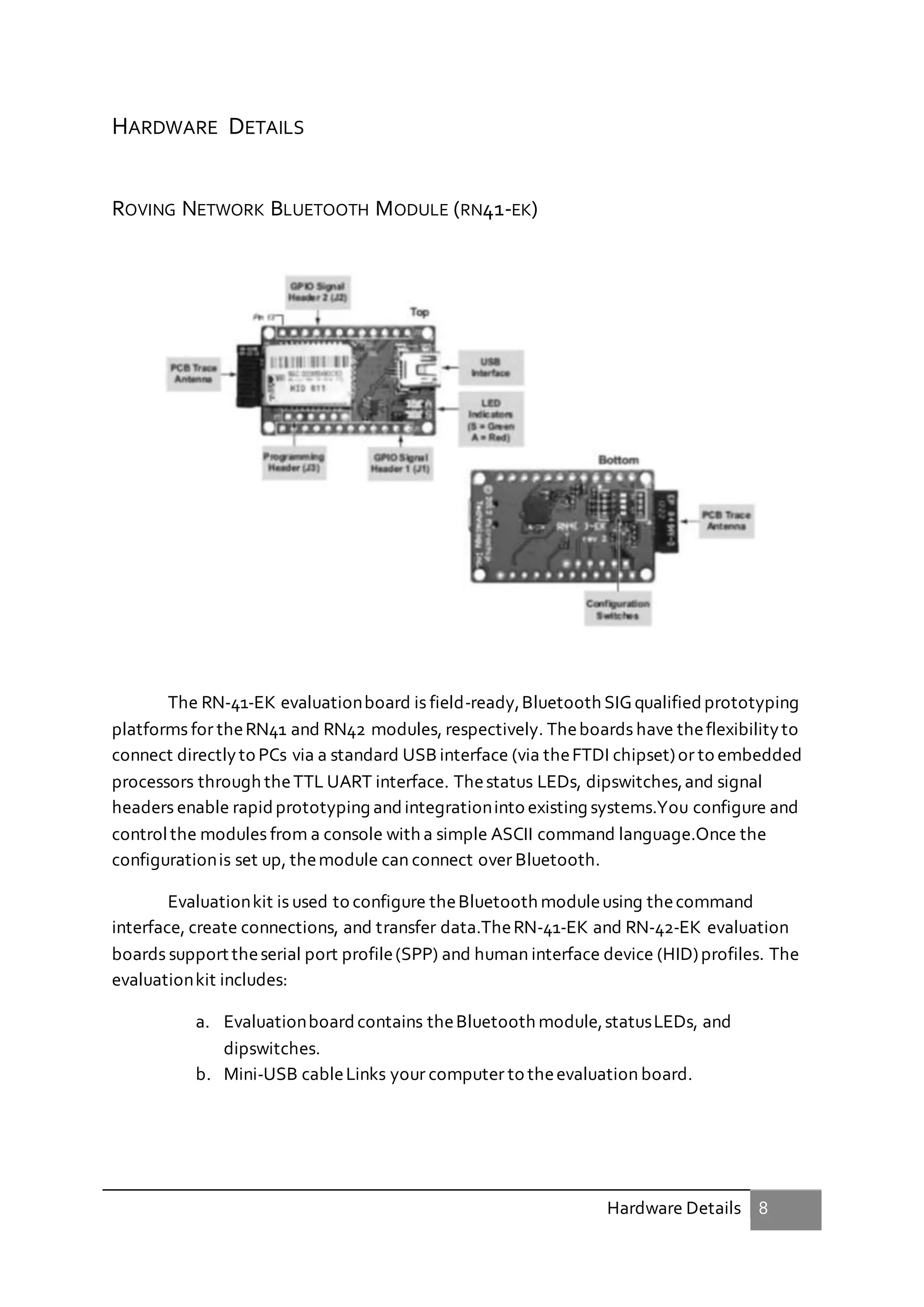 Hardware Details 8
HARDWARE DETAILS
ROVING NETWORK BLUETOOTH MODULE (RN41-EK)
The RN-41-EK evaluationboard is field-ready,Bluetooth SIGqualified prototyping
platforms for theRN41 and RN42 modules, respectively. Theboards have theflexibilityto
connect directlyto PCs via a standard USB interface (via theFTDI chipset)or to embedded
processors through theTTL UART interface. Thestatus LEDs, dipswitches,and signal
headers enable rapidprototyping andintegrationinto existing systems.You configure and
controlthe modules from a console with a simple ASCII command language.Once the
configurationis set up, themodule can connect over Bluetooth.
Evaluationkit is used to configure theBluetooth moduleusing thecommand
interface, create connections, and transfer data.TheRN-41-EK and RN-42-EK evaluation
boards support theserial port profile(SPP) and human interface device (HID)profiles. The
evaluationkit includes:
a. Evaluationboardcontains theBluetooth module,statusLEDs, and
dipswitches.
b. Mini-USB cableLinks your computer to theevaluation board.
 