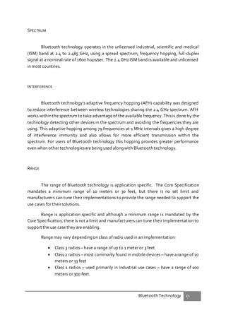 Bluetooth Technology 21
SPECTRUM
Bluetooth technology operates in the unlicensed industrial, scientific and medical
(ISM) band at 2.4 to 2.485 GHz, using a spread spectrum, frequency hopping, full-duplex
signal at a nominal rate of 1600 hops/sec. The 2.4 GHz ISM band is available and unlicensed
in most countries.
INTERFERENCE
Bluetooth technology's adaptive frequency hopping (AFH) capability was designed
to reduce interference between wireless technologies sharing the 2.4 GHz spectrum. AFH
works within the spectrum to take advantage of the available frequency. This is done by the
technology detecting other devices in the spectrum and avoiding the frequencies they are
using. This adaptive hopping among 79 frequencies at 1 MHz intervals gives a high degree
of interference immunity and also allows for more efficient transmission within the
spectrum. For users of Bluetooth technology this hopping provides greater performance
even when other technologiesarebeing used along with Bluetooth technology.
RANGE
The range of Bluetooth technology is application specific. The Core Specification
mandates a minimum range of 10 meters or 30 feet, but there is no set limit and
manufacturers can tune their implementations to provide the range needed to support the
use cases for theirsolutions.
Range is application specific and although a minimum range is mandated by the
Core Specification, there is not a limit and manufacturers can tune their implementation to
support the use case theyare enabling.
Range may vary depending on class ofradio used in an implementation:
 Class 3 radios– have a range ofup to 1 meter or 3 feet
 Class 2 radios – most commonly found in mobile devices – have a range of 10
meters or 33 feet
 Class 1 radios – used primarily in industrial use cases – have a range of 100
meters or 300 feet.
 