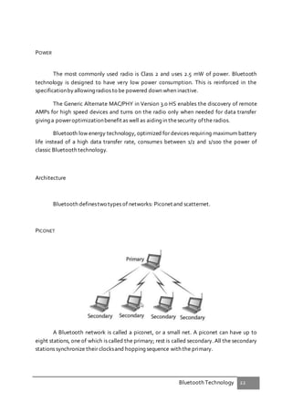 Bluetooth Technology 22
POWER
The most commonly used radio is Class 2 and uses 2.5 mW of power. Bluetooth
technology is designed to have very low power consumption. This is reinforced in the
specificationbyallowing radios to be powered down when inactive.
The Generic Alternate MAC/PHY in Version 3.0 HS enables the discovery of remote
AMPs for high speed devices and turns on the radio only when needed for data transfer
giving a poweroptimizationbenefit as well as aiding in thesecurity ofthe radios.
Bluetooth low energy technology, optimized for devices requiring maximum battery
life instead of a high data transfer rate, consumes between 1/2 and 1/100 the power of
classic Bluetooth technology.
Architecture
Bluetooth definestwo types of networks: Piconet and scatternet.
PICONET
A Bluetooth network is called a piconet, or a small net. A piconet can have up to
eight stations, one of which is called the primary; rest is called secondary. All the secondary
stations synchronize their clocksand hopping sequence with the primary.
 
