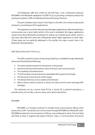 Bluetooth Technology 29
The Baseband, LMP and L2CAP are the OSI layer 1 and 2 Bluetooth protocols.
RFCOMM is the Bluetooth adaptation of GSM TS 07.10, providing a transport protocol for
serial port emulation. SDP is the Bluetooth ServiceDiscovery Protocol.
The port emulation layer shown in the figure to the left is the entity emulating the
serial port, or providing an API to applications.
The applications on both sides are typically legacy applications, able and wanting to
communicate over a serial cable (which in this case is emulated). But legacy applications
cannot know about Bluetooth procedures for setting up emulated serial cables, which is
why they need help from some sort of Bluetooth aware helper application on both sides.
(These issues are not explicitly addressed in this profile; the major concern here is for
Bluetooth interoperability.)
SDP (SERVICE DISCOVERY PROTOCOL)
The SDP is used for location of services provided by or available through aBluetooth
device and it facilitatesthefollowing:
 The client’sabilityto search for theservices in thepiconet
 Services to be discovered based on class of services (such as print service)
 The capabilityto browseservices
 To find out when a service becomes unavailable(device goes out of range)
 The discoveryof new services (withinrange)
 The detailsofservices such as classes and attributes
 When a device wants to discover a service the client and the server exchange SDP
messages.
The attributes can be a service class ID list, a service ID, a protocol description, a
provider name, an icon URL, a service name, and a service description.
RFCOMM
RFCOMM is a transport protocol to emulate serial communication (RS232 serial
ports) over L2CAP. Two devices can communicate through RFCOMM over Bluetooth radio.
RFCOMM emulates the nine connections of RS232 such as Request to Send, Transmit Data
and Clear to Send. It supports two types of devices. Type 1 is communication end points
 