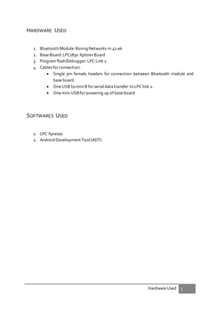 Hardware Used 3
HARDWARE USED
1. Bluetooth Module:Roving Networks rn 41-ek
2. Base Board:LPC1830 Xplorer Board
3. Program flash/Debugger: LPC Link 2
4. Cables for connection:
 Single pin female headers for connection between Bluetooth module and
base board.
 One USB to mini B for serial datatransfer to LPC link 2.
 One mini USB for powering up of base board
SOFTWARES USED
1. LPC Xpresso
2. Android Development Tool(ADT)
 