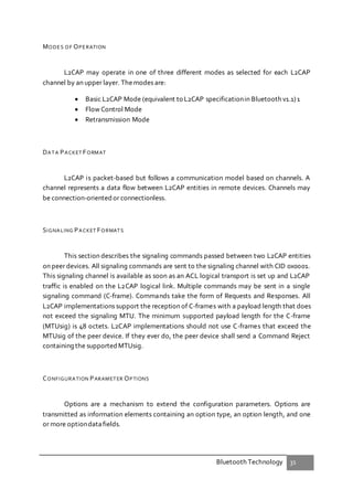 Bluetooth Technology 31
MODES OF OPERATION
L2CAP may operate in one of three different modes as selected for each L2CAP
channel by an upper layer. Themodes are:
 Basic L2CAP Mode (equivalent to L2CAP specificationin Bluetooth v1.1)1
 Flow Control Mode
 Retransmission Mode
DATA PACKET FORMAT
L2CAP is packet-based but follows a communication model based on channels. A
channel represents a data flow between L2CAP entities in remote devices. Channels may
be connection-oriented or connectionless.
SIGNALING PACKET FORMATS
This section describes the signaling commands passed between two L2CAP entities
on peer devices. All signaling commands are sent to the signaling channel with CID 0x0001.
This signaling channel is available as soon as an ACL logical transport is set up and L2CAP
traffic is enabled on the L2CAP logical link. Multiple commands may be sent in a single
signaling command (C-frame). Commands take the form of Requests and Responses. All
L2CAP implementations support the reception of C-frames with a payload length that does
not exceed the signaling MTU. The minimum supported payload length for the C-frame
(MTUsig) is 48 octets. L2CAP implementations should not use C-frames that exceed the
MTUsig of the peer device. If they ever do, the peer device shall send a Command Reject
containing the supported MTUsig.
CONFIGURATION PARAMETER OPTIONS
Options are a mechanism to extend the configuration parameters. Options are
transmitted as information elements containing an option type, an option length, and one
or more optiondatafields.
 