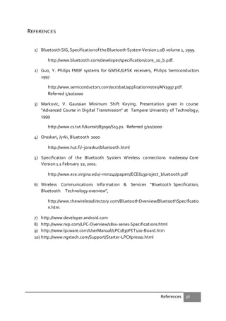 References 36
REFERENCES
1) Bluetooth SIG,SpecificationoftheBluetooth SystemVersion1.0B volume 1, 1999.
http://www.bluetooth.com/developer/specification/core_10_b.pdf.
2) Guo, Y. Philips FM/IF systems for GMSK/GFSK receivers, Philips Semiconductors
1997
http://www.semiconductors.com/acrobat/applicationnotes/AN1997.pdf.
Referred 5/10/2000
3) Markovic, V. Gaussian Minimum Shift Keying. Presentation given in course
“Advanced Course in Digital Transmission” at Tampere University of Technology,
1999
http://www.cs.tut.fi/kurssit/83090/S13.ps. Referred 5/10/2000
4) Oraskari, Jyrki, Bluetooth 2000
http://www.hut.fi/~joraskur/bluetooth.html
5) Specification of the Bluetooth System Wireless connections madeeasy Core
Version 1.1 February 22, 2001.
http://www.ece.virgina.edu/~mmz4s/papers/ECE613project_bluetooth.pdf
6) Wireless Communications Information & Services “Bluetooth Specification;
Bluetooth Technology overview”,
http://www.thewirelessdirectory.com/BluetoothOverview/BluetoothSpecificatio
n.htm.
7) http://www.developer.android.com
8) http://www.nxp.com/LPC-Overview/18xx-series-Specifications.html
9) http://www.lpcware.com/UserManual/LPC1830FET100-Board.htm
10) http://www.ngxtech.com/Support/Starter-LPCXpresso.html
 