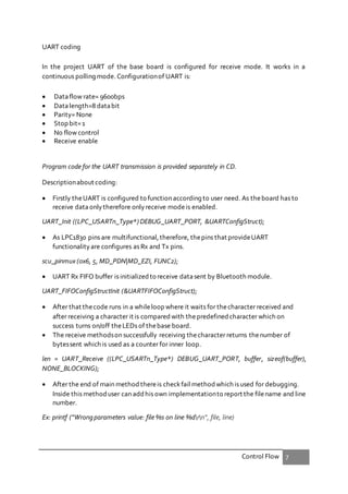 Control Flow 7
UART coding
In the project UART of the base board is configured for receive mode. It works in a
continuous polling mode. Configurationof UART is:
 Dataflow rate= 9600bps
 Datalength=8 databit
 Parity= None
 Stop bit=1
 No flow control
 Receive enable
Program code for the UART transmission is provided separately in CD.
Descriptionabout coding:
 Firstly theUART is configured to function according to user need. As theboard has to
receive dataonlytherefore onlyreceive modeis enabled.
UART_Init ((LPC_USARTn_Type*) DEBUG_UART_PORT, &UARTConfigStruct);
 As LPC1830 pins are multifunctional,therefore, thepins that provideUART
functionalityare configures as Rx and Tx pins.
scu_pinmux (0x6, 5, MD_PDN|MD_EZI, FUNC2);
 UART Rx FIFO buffer is initialized to receive datasent by Bluetooth module.
UART_FIFOConfigStructInit (&UARTFIFOConfigStruct);
 After that thecode runs in a whileloop where it waits for thecharacter received and
after receiving a character it is compared with thepredefined character which on
success turns on/off theLEDs of thebase board.
 The receive methodson successfully receiving thecharacter returns thenumber of
bytessent which is used as a counter for inner loop.
len = UART_Receive ((LPC_USARTn_Type*) DEBUG_UART_PORT, buffer, sizeof(buffer),
NONE_BLOCKING);
 After the end of main method thereis checkfail methodwhich is used for debugging.
Inside this methoduser can addhis own implementationto report the filename and line
number.
Ex: printf ("Wrongparameters value: file %s on line %drn", file, line)
 