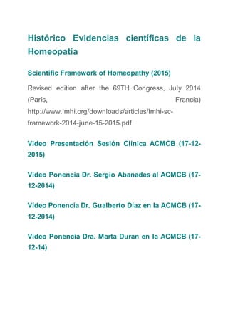 Histórico Evidencias científicas de la
Homeopatía
Scientific Framework of Homeopathy (2015)
Revised edition after the 69TH Congress, July 2014
(París, Francia)
http://www.lmhi.org/downloads/articles/lmhi-sc-
framework-2014-june-15-2015.pdf
Video Presentación Sesión Clínica ACMCB (17-12-
2015)
Vídeo Ponencia Dr. Sergio Abanades al ACMCB (17-
12-2014)
Vídeo Ponencia Dr. Gualberto Díaz en la ACMCB (17-
12-2014)
Vídeo Ponencia Dra. Marta Duran en la ACMCB (17-
12-14)
 