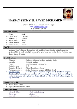 1/2
HASSAN SEDKY EL SAYED MOHAMED
Address: elshekh zayed , osmason, Ismailia. Egypt
Email: sukerfire@yahoo.com
Mob: 00966502725290
Personal details:
 Gender : Male
 Date of Birth : 11-2-1989
 Nationality : Egyptian
 Marital Status: Single
 Military Service: done
 Driving license : present
Profile:
graduated from Architecture Engineering, with good knowledge of design and implementation
projects,Ability to work under high pressure ,Very good learner and trouble shooter ,Ambitious and ,
Having the art of leading.
Qualifications:
 Education: Bachelors of Engineering–Post graduation Studies
 University: el shorouk academy
 Faculty: elshorouk Faculty of Engineering
 Graduation year: 2011
 Graduation Project : Cultural Entertainment Center
 Projects completed : Negida Contractors Company & El Bank El Ahly
 My Career trip: worked at negida contractors company and designed their company
then trained in Ibrahem imam’s consultant office and designed ( mosque – flats and buildings ),
contractor company (site engineer and designer) finally now I’m work for El arlishi company for
eng. consultant
Languages skills:
 Arabic: Mother tongue.
 English: Good spoken and written.
Computer skills:
 Microsoft Office. . Reviet and photoshop
 Sketch up. . lumion
 Auto cad. . Twinmotion
 