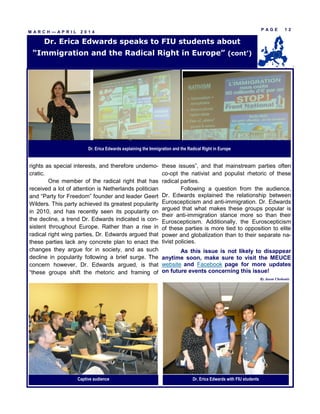 P A G E 1 2
M A R C H — A P R I L 2 0 1 4
Dr. Erica Edwards speaks to FIU students about
“Immigration and the Radical Right in Europe” (cont’)
rights as special interests, and therefore undemo-
cratic.
One member of the radical right that has
received a lot of attention is Netherlands politician
and “Party for Freedom” founder and leader Geert
Wilders. This party achieved its greatest popularity
in 2010, and has recently seen its popularity on
the decline, a trend Dr. Edwards indicated is con-
sistent throughout Europe. Rather than a rise in
radical right wing parties, Dr. Edwards argued that
these parties lack any concrete plan to enact the
changes they argue for in society, and as such
decline in popularity following a brief surge. The
concern however, Dr. Edwards argued, is that
“these groups shift the rhetoric and framing of
these issues”, and that mainstream parties often
co-opt the nativist and populist rhetoric of these
radical parties.
Following a question from the audience,
Dr. Edwards explained the relationship between
Euroscepticism and anti-immigration. Dr. Edwards
argued that what makes these groups popular is
their anti-immigration stance more so than their
Euroscepticism. Additionally, the Euroscepticism
of these parties is more tied to opposition to elite
power and globalization than to their separate na-
tivist policies.
As this issue is not likely to disappear
anytime soon, make sure to visit the MEUCE
website and Facebook page for more updates
on future events concerning this issue!
By Jason Chohonis
Captive audience Dr. Erica Edwards with FIU students
Dr. Erica Edwards explaining the Immigration and the Radical Right in Europe
 