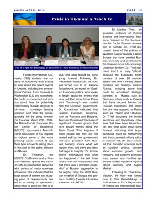 M A R C H - A P R I L 2 0 1 4 P A G E 1 3
Crisis in Ukraine: a Teach In
Florida International Uni-
versity (FIU) students are not
alone in wondering what exactly
to think about the recent events
in Ukraine, including the annexa-
tion of Crimea. From Brussels to
Washington D.C and elsewhere,
the public is concerned and curi-
ous about how the potentially
inflammatory Russian takeover of
Ukrainian sovereign territory
occurred and what the conse-
quences will be going forward.
On Tuesday March 25th, 2014,
the Miami-Florida European Un-
ion Center of Excellence
(MEUCE) sponsored a Teach-In
Panel discussion of FIU experts
to explore some of the more
pressing issues related to just
these type of events taking place
in that part of the globe: Ukraine
and Russia.
Dr. Friedman, the
MEUCE Co-Director and a Rus-
sian historian, opened the Teach
-In with an introduction about the
wide variety of media coverage
of Ukraine. She indicated that the
large scope of interest and dizzy-
ing pace of developments has
led to a variety of speculation
about what is going on, who is at
fault, and what should be done
going forward. Following Dr.
Friedman’s introduction, the floor
was turned over to Dr. Tatiana
Kostadinova, an expert on East-
ern European politics, who spoke
at length about the events that
have unfolded since former Pres-
ident Yanukovych was ousted
from the Ukrainian government.
Dr. Kostadinova indicated that
Eastern European countries,
such as Romania and Bulgaria,
“feel very threatened” because of
“significant Russian groups that
have bought homes along the
Black Coast. What happens if
these people feel they are not
treated well by their government
and seek protection from Rus-
sia? Nobody knows what will
happen then, and there are fears
that begin to magnify.” Dr. Kosta-
dinova emphasized that what
has happened in the last three
weeks “was not unexpected, and
that there was a constant possi-
bility” of Russian aggression in
the region, citing the 2009 Rus-
sian invasion of Georgia and pre-
vious hostility towards Ukrainian
accession into NATO.
Dr. Markus Thiel, an
assistant professor of Political
Science and International Rela-
tions, focused on the European
reaction to the Russian annexa-
tion of Crimea. Dr. Thiel dis-
cussed some of the policies of
Western Europe towards Eastern
Europe that have created Rus-
sian animosity and contributed to
the Russian move into sovereign
Ukrainian territory. Dr. Thiel indi-
cated that it is very “difficult,
because the European Union
consists of over 20 member
states” that have a variety of rela-
tionships and feelings towards
Russia, including some that
could be considered ‘strategic
partners’ of Russia such as
Germany, others such as Greece
that have become havens for
Russian investment, and others
that are very opposed to Russia
such as Poland and Lithuania.
Dr. Thiel discussed the limited
sanctions and disciplinary initia-
tives that have been taken thus
far, and what could occur going
forward, indicating that larger
sanctions could be forthcoming
and that concerted military action
is unlikely. Yet, Dr. Thiel indicat-
ed that domestic concerns such
as coalition politics, concern
about economic growth and
recovery, and platform promises
may prevent any hardline ap-
proach lead by important regional
player Germany and Angela
Merkel.
Following Dr. Thiel’s con-
tribution, the floor was turned
over to Vera Beloshitzkaya, a
PhD student in FIU’s Department
of Politics and International Rela-
From left to right: Vera Beloshitzkaya, Dr. Markus Thiel, Dr. Tatiana Kostadinova, Dr. Rebecca Friedman
 