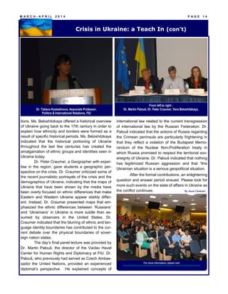 M A R C H - A P R I L 2 0 1 4 P A G E 1 4
tions. Ms. Beloshitzkaya offered a historical overview
of Ukraine going back to the 17th century in order to
explain how ethnicity and borders were formed as a
result of specific historical periods. Ms. Beloshitzkaya
indicated that the historical portioning of Ukraine
throughout the last few centuries has created the
amalgamation of ethnic groups and identities seen in
Ukraine today.
Dr. Peter Craumer, a Geographer with exper-
tise in the region, gave students a geographic per-
spective on the crisis. Dr. Craumer criticized some of
the recent journalistic portrayals of the crisis and the
demographics of Ukraine, indicating that the maps of
Ukraine that have been shown by the media have
been overly focused on ethnic differences that make
Eastern and Western Ukraine appear starkly differ-
ent. Instead, Dr. Craumer presented maps that em-
phasized the ethnic differences between ‘Russians’
and ‘Ukrainians’ in Ukraine is more subtle than as-
sumed by observers in the United States. Dr.
Craumer indicated that the blurring of ethnic and lan-
guage identity boundaries has contributed to the cur-
rent debate over the physical boundaries of sover-
eign nation states.
The day’s final panel lecture was provided by
Dr. Martin Palouš, the director of the Vaclav Havel
Center for Human Rights and Diplomacy at FIU. Dr.
Palouš, who previously had served as Czech Ambas-
sador the United Nations, provided an experienced
diplomat’s perspective. He explained concepts of
international law related to the current transgression
of international law by the Russian Federation. Dr.
Palouš indicated that the actions of Russia regarding
the Crimean peninsula are particularly frightening in
that they reflect a violation of the Budapest Memo-
randum of the Nuclear Non-Proliferation treaty in
which Russia promised to respect the territorial sov-
ereignty of Ukraine. Dr. Palouš indicated that nothing
has legitimized Russian aggression and that “this
Ukrainian situation is a serious geopolitical situation.
After the formal contributions, an enlightening
question and answer period ensued. Please look for
more such events on the state of affairs in Ukraine as
the conflict continues.
For more information, please visit
http://miamieuc.fiu.edu/events/general/2014/roundtable-on-crisis-in-ukraine-teach-in-fiu/
By Jason Chohonis
Crisis in Ukraine: a Teach In (con’t)
Dr. Tatiana Kostadinova, Associate Professor,
Politics & International Relations, FIU
From left to right :
Dr. Martin Palouš, Dr. Peter Craumer, Vera Beloshitzkaya,
 