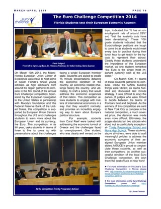 M A R C H - A P R I L 2 0 1 4 P A G E 1 6
On March 13th 2014, the Miami-
Florida European Union Center of
Excellence was proud to host some
of South Florida’s finest young
scholars as high schoolers from
around the region gathered to com-
pete in the first round of the annual
Euro Challenge Competition. Spon-
sored by the European Delegation
to the United States in partnership
with Moody’s foundation and the
Federal Reserve Bank of the Unit-
ed States, this competition is sup-
ported by European Union Centers
throughout the U.S and challenges
students to learn more about the
European Union and its currency,
the Euro. This competition, in its
9th year, tasks students in teams of
three to five to come up with
presentations about the challenges
facing a single European member
state. Students are asked to create
15 minute presentations detailing
the economic condition of the
country, an economic related chal-
lenge facing the country, and ulti-
mately, to craft a policy that would
address the economic exigencies
of that nation. This competition al-
lows students to engage with mat-
ters of international economics in a
way that they wouldn't normally,
and provides an incredibly engag-
ing way to learn about Europe’s
political structure.
For example, students
from Coral Reef were tasked with
addressing the economic turmoil of
Greece and the challenges faced
by unemployment. One student,
who was clearly well versed on the
topic, indicated that “it has an un-
employment rate of around 28%”
and “that the austerity cuts have
been devastating.” These 10th
grade students indicated that the
Eurochallenge positions are tough
to come by as students would meet
every day to practice during their
lunch hour to get ready for the try-
outs to represent their school.
Clearly these students understand
the importance of the European
market, as one student remarked
“the Euro is the single most im-
portant currency next to the U.S
dollar.”
On March 13th, 11 teams
of these students gathered to com-
pete. Inside the MARC building
things were vibrant, as teams hud-
dled and discussed last minute
strategy. It was difficult to envy the
panels of judges who were forced
to decide between the teams of
Florida’s best and brightest. As the
winners of this competition are sent
to New York City to compete in the
national competition, a much covet-
ed prize, the decision was made
even more difficult. Ultimately, the
judges decided on two schools who
stood out as particularly exception-
al- Trinity Preparatory School and
Nova High School. These students,
above all others, were able to craft
meaningful policies to address the
economic concerns of their as-
signed European Union member
states. MEUCE is proud to congrat-
ulate these students, as well as
their competitors, on another suc-
cessful rendition of the local Euro
Challenge competition. We wish
them the best of luck in New York!
► For more information on this year’s Euro
Challenge Competition in Florida please
visit: http://miamieuc.fiu.edu/events/general/2014/
meuce-competition-local-florida-euro-challenge-
competition-2014-fiu/
► For more information on the Euro Challenge
Competition, please visit: http://
miamieuc.fiu.edu/outreach/euro-challenge/
The Euro Challenge Competition 2014
Florida Students test their European Economic Acumen
At the competition: Trinity Preparatory School
Panel Judges I
From left to right: Luigi Bava, Dr. Rebecca Friedman, Dr. Volker Anding, Gloria Guzman
By: Jason Chohonis
 