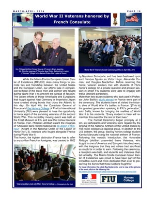 M A R C H - A P R I L 2 0 1 4 P A G E 1 8
While the Miami-Florida European Union Cen-
ter of Excellence (MEUCE) does many things to pro-
mote ties and friendship between the United States
and the European Union, our efforts pale in compari-
son to those of the brave men and women who fought
during World War II to prevent the spread of fascism.
The valiant efforts of those Americans and Europeans
that fought against Nazi Germany or Imperialist Japan
have created strong bonds that cross the Atlantic to
this day. On April 4th, the Consulate General of
France and the Honors College of Florida International
University (FIU) were pleased to have the opportunity
to honor eight of the surviving veterans of the second
World War. This incredibly moving event was held at
the Frost Museum at FIU and saw the Consul General
of France, Hon. Philippe Létrilliart award the insignias
of “Chevalier dans l’Ordre National de la Légion d’Hon-
neur” (Knight in the National Order of the Legion of
Honor) to U.S. veterans who fought alongside France
during World War II.
This honor, the highest distinction France has to offer
to any civilian French or foreigner, was created in 1802
by Napoleon Bonaparte, and has been bestowed upon
such famous figures as Victor Hugo, Alexander Du-
mas, and Douglas MacArthur. Before receiving this
honor, Veteran soldiers met with students of FIU’s
honor’s college for a private question and answer ses-
sion in which FIU students were able to engage with
these veterans personally.
More than two dozen students who took part in Profes-
sor John Bailly’s study abroad to France were part of
the ceremony. The students have all visited the histor-
ic sites of World War II’s battles in France. “[This is]
the greatest generation speaking to FIU’s generation,”
said Bailly, known for bringing the realities of World
War II to his students. “Every student in here will re-
member this event for the rest of their lives.”
The Formal Ceremony began promptly at 3
pm, as participants and Veterans were regaled by the
singing of the National Anthem of the United States by
FIU honor college’s a cappella group. In addition to the
U.S anthem, the group, lead by honors college student
Kamila Manzueta sang the national anthem of France.
Following this melodic introduction, the Honorable
Philippe Létrilliart presented these Veterans, who
fought in one of America and Europe’s bloodiest wars,
with the insignias that they and others had sacrificed
so much for in order to earn. Following the ceremony,
a reception was held, and students and Veterans chat-
ted amiably. The Miami-Florida European Union Cen-
ter of Excellence was proud to have been part of this
incredible event and more dedicated than ever to pre-
serving the bonds that these soldiers fought for.
For more information, the article Ray Boyle wrote, and to view all the pictures
of the event, click on the following link:
http://news.fiu.edu/2014/04/honors-college-hosts-french-legion-of-honor-ceremony/76585
World War II Veterans honored by
French Consulate
World War II Veterans Award Ceremony at FIU on April 4th, 2014Hon. Philippe Létrilliart, Consul General of France in Miami, awarding
Mr. Ifshin the insignias of "Chevalier dans l'Ordre National de la Legion
d' Honneur" (Knight in the National Order of the Legion of Honor)
Veteran soldiers met with FIU’s Honor’s College — Photography by Ray Boyle
 