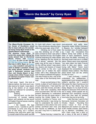 P A G E 1 9M A R C H - A P R I L 2 0 1 4
The Miami-Florida European Un-
ion Center of Excellence would
like to share with you the wonder-
ful essay Corey Ryan wrote on the
Omaha Beach in Normandy.
FIU alumnus Corey Ryan ’12
wrote this essay after making two
study abroad trips to Normandy
Beach, France, with Professor
John Bailly as part of the course,
Art, War and Human Rights. On the
first trip in 2012, Ryan, an English
major, was a student. Last year, he
went as Bailly’s assistant. During
the study abroad, students meet
with a Holocaust survivor and
then visit Omaha Beach in Nor-
mandy where Allied Troops invad-
ed German-occupied France dur-
ing World War II.
I had never heard this kind of
silence before, the kind you’d usu-
ally reserve for death. I was stand-
ing at the bottom of an impact
crater and listened for something,
anything, really.
Nothing.
Not the wind, nor the faint
murmuring of tourists walking
about, and certainly not the sound
of English Channel waves crashing
against the cliffs.
I felt trapped. My legs
couldn’t move. I wanted to yell for
somebody to come and drag me
out of this thing, but I couldn’t,
knowing that sixty-nine years ago
a mortar shell hit this earth and left
it’s mark right where I was stand-
ing. Was somebody standing here,
sixty-nine years ago, when it hit?
Climbing out of that crater
was like climbing out of Hell, a
stark contrast to what I saw when I
finally reached the top: the English
Channel extending for miles ahead
of me, bleeding into the clouds so
that it almost seemed like the
water rose all the way to Heaven.
On the cliff-top where I was stand-
ing, dozens and dozens of impact
craters similar to the one I just
crawled out of dotted the land-
scape, with a few, destroyed Ger-
man bunkers scattered throughout.
This was Pointe du Hoc, one of the
many sites of the Normandy land-
ings.
It was surreal being in Nor-
mandy, a place of such beauty and
of such destruction. I had read the
stories, seen the movies, and still, I
had a hard time accepting what
once occurred here. We live in the
present attempting to understand
the past, but we can never relive it.
Leaving the United States for a
summer, traveling to France, and
visiting Normandy, I was doing my
best to understand the world, to
understand a time where men and
women sacrificed their lives and
their futures so selflessly, so that
you and I may live in a world with-
out hate.
Earlier that day I visited the
ever-personal, and sadly, less-
frequently visited, British Cemetery
in Bayeux. As I strolled between
the rounded rows of marble cross-
es, I read the inscriptions the
fallen’s family had written at the
base of each headstone. Some
were from the Bible, reminding us
that their loved ones are in a better
place. Others were more personal:
“you were taken but baby Francis
came to take your place, your
loving wife Marie.” Some even
displayed the camaraderie shared
between these soldiers: “the fittest
place where man can die, where
he dies for man.”
I was confused. I couldn’t
understand the selflessness. I
appreciated it and recognized each
soldier’s sacrifice, but I couldn’t
fully grasp the idea of giving up my
own life so that others may live
freely. Maybe it’s my fault for that.
Maybe it’s because of the world we
live in today, where people are so
detached from everything around
them that they take for granted
how lucky they are to be living.
Later that day I went to the
Normandy American Cemetery at
Omaha Beach. Rounding the
corner, I stood in front of the
Memorial and looked out upon all
9,387 marble crosses, each stand-
ing at attention, completely uni-
form. Each cross has a story to
tell, a story of life and of death.
“Storm the Beach” by Corey Ryan
 
