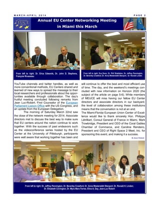 YouTube channels and twitter handles, as well as
more conventional methods, EU Centers shared and
learned of new ways to spread the message to their
local researchers and professionals about the oppor-
tunities available through collaboration. The day’s
fruitful meeting concluded following remarks from
Jean Luc-Robert, First Counselor of the European
Parliament Liaison Office with the US Congress, and
an update from the European Delegation.
The morning of Saturday March 22nd saw
the close of the network meeting for 2014. Associate
directors met to discuss the best way to make sure
that EU centers around the nation continue to work
together. With the success of past endeavors such
as the videoconference series hosted by the EU
Center at the University of Pittsburgh, participants
were well aware that working together has been and
will continue to offer the best and most efficient use
of time. The day, and the weekend’s meetings con-
cluded with new information on Horizon 2020 (the
subject of the article on page 5-6). While members
of MEUCE will miss having our fellow EU Center
directors and associate directors in our backyard,
the level of collaboration among these institutions
means that the conversation is not at an end.
The Miami-Florida European Union Center of Excel-
lence would like to thank sincerely Hon. Philippe
Létrilliart, Consul General of France in Miami, Mark
Trowbridge, President and CEO of the Coral Gables
Chamber of Commerce, and Caroline Rendeiro,
President and CEO of Right Space 2 Meet, Inc. for
sponsoring this event, and making it a success.
M A R C H - A P R I L 2 0 1 4 P A G E 2
Annual EU Center Networking Meeting
in Miami this March
From left to right: Dr. Erica Edwards, Dr. John D. Stephens,
François Rivasseau
From left to right: Eva Dunn, Dr. Phil Shekleton, Dr. Jeffrey Pennington,
Dr. Beverley Crawford, Dr. Anna Westerståhl Stenport, Dr. Ronald Linden
By Jason Chohonis
From left to right: Dr. Jeffrey Pennington, Dr. Beverley Crawford, Dr. Anna Westerståhl Stenport, Dr. Ronald H. Linden;
Dr. Elisabeth Covington, Dr. Myra Marx Ferree, Elina A. Day, Jean-Luc Robert
 