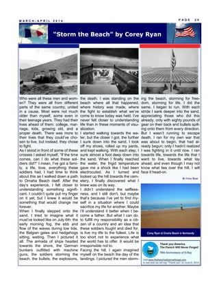 Who were all these men and wom-
en? They were all from different
parts of the same country, united
in a cause. Most were not much
older than myself, some even in
their teenage years. They had their
lives ahead of them: college, mar-
riage, kids, growing old, and a
proper death. There was more to
their lives that they could’ve cho-
sen to live, but instead, they chose
to fight.
As I stood in front of some of these
crosses I asked myself, “If the time
comes, can I do what these sol-
diers did?” I mean, I’ve got a fami-
ly, a life, love, everything these
soldiers had. I had time to think
about this as I walked down a path
to Omaha Beach itself. After the
day’s experience, I felt closer to
understanding something signifi-
cant. I couldn’t quite put my finger
on it yet, but I knew it would be
something that would change me
forever.
When I finally stepped onto the
sand, I tried to imagine what it
must’ve looked like on July 6th: the
early morning fog, the ebb and
flow of the waves during low tide,
the Belgian gates and hedgehogs
sitting, waiting. Then I pictured it
all. The armada of ships headed
towards the shore, the German
bunkers outfitted with machine
guns, the soldiers storming the
beach, the bullets, the explosions,
the death. I was standing on the
beach where all that happened,
where history was made, where
the fight to establish what we’ve
come to know today was held. I’ve
never felt closer to understanding
life than in these moments of visu-
alization.
I started walking towards the wa-
ter, but the closer I got, the further
I sunk down into the sand. I took
off my shoes, rolled up my pants,
and kept walking. With each step, I
sunk almost a foot deep down into
the sand. When I finally reached
the water, the frigid temperature
gave me a shock like I had been
electrocuted. As I turned and
looked up the hill towards the cem-
etery, I finally discovered what I
knew was on its way.
I didn’t understand the selfless-
ness, and I still don’t, but maybe
that’s because I’ve yet to find my-
self in a situation where I could
sacrifice my life for another. Maybe
I’ll understand it better when I be-
come a father. But what I can do,
to fulfill my responsibility as a citi-
zen of a country and an idea that
these soldiers fought and died for,
is live my life to the fullest. Life is
too short not to experience what
the world has to offer. It would be
irresponsible not to.
Facing the hill, I again imagined
myself on the beach the day of the
landings. I pictured the men storm-
ing the beach, storming for free-
dom, storming for life. I did the
same. I began to run. With each
stride I sank deeper into the sand,
appreciating those who did this
already, only with eighty pounds of
gear on their back and bullets spill-
ing onto them from every direction.
But I wasn’t running to escape
death. I ran for my own war that
was about to begin, that had al-
ready begun; only I hadn’t realized
I was fighting in it until now. I ran
towards life, towards the life that I
want to live, towards what lay
ahead, and even though I may not
know what lies over the hill, I will
face it head-on.
P A G E 2 0M A R C H - A P R I L 2 0 1 4
“Storm the Beach” by Corey Ryan
By Corey Ryan
Corey Ryan at Omaha Beach in Normandy
 