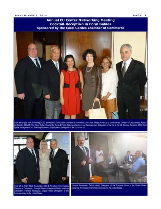 P A G E 4
Annual EU Center Networking Meeting
Cocktail-Reception in Coral Gables
sponsored by the Coral Gables Chamber of Commerce
M A R C H - A P R I L 2 0 1 4
Francois Rivasseau, Deputy Head, Delegation of the European Union to the United States,
explaining the relationship between Europe and the United States.
From left to right: Mark Trowbridge, CEO & President, Coral Gables Chamber of Commerce; Jim Cason, Mayor of the City of Coral Gables; Christine I. Caly-Sanchez, Associ-
ate Director, MEUCE, FIU; Silvia Kofler, Head of the Press & Public Diplomacy Section, and Spokesperson, Delegation of the EU to the US; Carolina Rendeiro, CEO, Right
Space Management, Inc.; Francois Rivasseau, Deputy Head, Delegation of the EU to the US.
From left to Right: Mark Trowbridge, CEO & President, Coral Gables
Chamber of Commerce; Frances Reaves, President of Latin American
Connection; Francois Rivasseau, Deputy Head, Delegation of the
European Union to the United States.
 