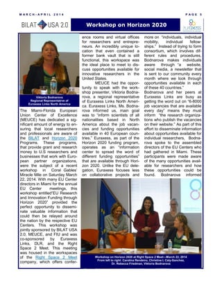 M A R C H - A P R I L 2 0 1 4 P A G E 5
The Miami-Florida European
Union Center of Excellence
(MEUCE) has dedicated a sig-
nificant amount of energy to en-
suring that local researchers
and professionals are aware of
the BILAT and Horizon 2020
Programs. These programs,
that provide grant and research
money to U.S researchers and
businesses that work with Euro-
pean partner organizations,
were the subject of a recent
workshop in Coral Gables’
Miracle Mile on Saturday March
22, 2014. With many EU Center
directors in Miami for the annual
EU Center meetings, this
workshop entitled“EU Research
and Innovation Funding through
Horizon 2020” provided the
perfect opportunity to dissemi-
nate valuable information that
could then be relayed around
the nation by the respective EU
Centers. This workshop was
jointly sponsored by BILAT USA
2.0, MEUCE, and FIU and was
co-sponsored by Euraxess
Links, DLR, and the Right
Space 2 Meet. This meeting
was housed in the workspaces
of the Right Space 2 Meet
company, which offers confer-
ence rooms and virtual offices
for researchers and entrepre-
neurs. An incredibly unique lo-
cation that even contained a
former bank vault that is still
functional, this workspace was
the ideal place to meet to dis-
cuss opportunities available for
innovative researchers in the
United States.
MEUCE had the oppor-
tunity to speak with the work-
shop presenter, Viktoria Bodna-
rova, a regional representative
of Euraxess Links North Ameri-
ca. Euraxess Links, Ms. Bodna-
rova informed us, main goal
was to “inform scientists of all
nationalities based in North
America about the job vacan-
cies and funding opportunities
available in 40 European coun-
tries.” Euraxess, as part of the
Horizon 2020 funding program,
operates as an “information
center to spread the word of
different funding opportunities”
that are available through Hori-
zon 2020. Unlike the EU dele-
gation, Euraxess focuses less
on collaborative projects and
more on “individuals, individual
mobility, individual fellow-
ships.” Instead of trying to form
consortium, which involves dif-
ferent rules and procedures,
Bodnarova makes individuals
aware through “a website,
social media, a newsletter that
is sent to our community every
month where we look through
opportunities available in each
of these 40 countries.”
Bodnarova and her peers at
Euraxess Links are busy as
getting the word out on “6-8000
job vacancies that are available
every day” means they must
inform “the research organiza-
tions who publish the vacancies
on their website.” As part of this
effort to disseminate information
about opportunities available for
individual researchers, Bodna-
rova spoke to the assembled
directors of the EU Centers who
had gathered in Miami. These
participants were made aware
of the many opportunities avail-
able for researchers and how
these opportunities could be
found. Bodnarova informed
Workshop on Horizon 2020
Viktoria Bodnarova
Regional Representatrve of
Euraxess Links North America
Workshop on Horizon 2020 at Right Space 2 Meet—March 22, 2014
From left to right: Carolina Rendeiro, Christine I. Caly-Sanchez,
Dr. Rebecca Friedman, Viktoria Bodnarova
 