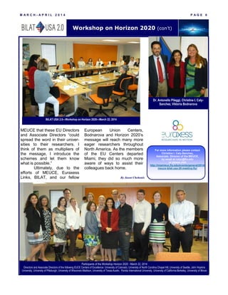 M A R C H - A P R I L 2 0 1 4 P A G E 6
MEUCE that these EU Directors
and Associate Directors “could
spread the word in their univer-
sities to their researchers. I
think of them as multipliers of
the message, I introduce the
schemes and let them know
what is possible.”
Ultimately, due to the
efforts of MEUCE, Euraxess
Links, BILAT, and our fellow
European Union Centers,
Bodnarova and Horizon 2020’s
message will reach many more
eager researchers throughout
North America. As the members
of the EU Centers departed
Miami, they did so much more
aware of ways to assist their
colleagues back home.
For more information please contact
Christine I. Caly-Sanchez,
Associate Director of the MEUCE,
by email at calyc@fiu.edu
or please visit
http://miamieuc.fiu.edu/events/general/2014/
meuce-bilat-usa-20-meeting-fiu/
Workshop on Horizon 2020 (con’t)
By Jason Chohonis
Dr. Antonello Pileggi, Christine I. Caly-
Sanchez, Viktoria Bodnarova
BILAT USA 2.0—Workshop on Horizon 2020—March 22, 2014
Participants of the Workshop Horizon 2020 - March 22, 2014
Directors and Associate Directors of the following EUCE Centers of Excellence: University of Colorado, University of North Carolina Chapel Hill, University of Seattle, John Hopkins
University, University of Pittsburgh, University of Wisconsin-Madison, University of Texas-Austin, Florida International University, University of California-Berkeley, University of Illinois
 