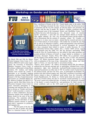 P A G E 7
M A R C H - A P R I L 2 0 1 4
On March 28th and 29th the Miami-
Florida European Union Center of Ex-
cellence (MEUCE) and its sister organi-
zation, the University of Wisconsin-
Madison European Union Center of
Excellence collaborated to bring Miami
residents, FIU students, and leading
scholars from around the country to
participate in an incredibly engaging
academic workshop. Friday March 28th
featured a full day of panel discussions
and lectures on a beautiful Miami day.
Dr. Rebecca Friedman, the MEUCE co-
director, and Dr. Myra Marx Ferree, the
Wisconsin European Union Center di-
rector welcomed participants to the
workshop and indicated that the a sub-
ject as diverse as “Gender and Genera-
tions” would necessitate a creative for-
mat in which collaborative discussion
featuring scholars from multiple disci-
plines would be the style of the days
conference. This somewhat informal
approach allowed individuals of many
different research interests to question
each other’s’ arguments in a productive
and engaging way.
The first panel of the day dis-
cussed the idea of gender and genera-
tion in a historical context. Dr. Geoff
Eley, a professor of history at the Uni-
versity of Michigan discussed the idea
of generation and the way this concept
entangles with the idea of gender. Dr.
Eley discussed some of the conceptual
problems that arise with discussing any
specific ‘generation’, a term that can
often appear arbitrary. Dr. Eley was
able to demonstrate that the concept of
generation is in many ways an expres-
sion of both analysis of social topogra-
phy as well as an indication of agency,
or self-identification. Dr. Eley discussed
how these conceptual ideas related to
the relationship between labor, capital,
and government since the 1960s. Fol-
lowing Dr. Eley, Dr. Camille Robcis, an
assistant professor of history at Cornell
University discussed “Family Policy
and the Origins of the Welfare State in
France.” Dr. Robcis discussion began
with an explanation of the issue of gay
rights in France, an issue that lead to
“massive street protests.” Dr. Robcis
explored the way that gay marriage and
reproductive rights were rhetorically
expressed by protestors on either side of
the political divide, and how the form
protests took often utilized imagery and
rhetoric related to ideas of traditional
French Republicanism. Dr. Robcis ar-
gued that in French culture, the idea of
‘the social’ cannot exist without the idea
of ‘the family’, a result of specific his-
torical conditions such as the 1939
French family code, or the earlier 1804
French civil code. The discussion pivot-
ed with the panel’s next presenter, Dr.
Becky E. Conekin, a professor with the
History and MacMillan Center, Yale,
who discussed issues of morality
amongst female laborers in Europe in
the twentieth century and the relation to
consumer culture. Dr. Conekin ex-
plained that her research and interviews
with models has revealed the way that
gender and generation, class and morali-
ty evolved throughout the twentieth
century in public discourse. Dr. Con-
ekin, a former AIDS activist, argued
that the discourse surrounding AIDS
has shifted in that today prostitutes are
no longer labeled as predators in the
HIV debate, but as potential victims,
and that issues of HIV and prostitute
rights figure into the contemporary
transnational labor debates and labor
movements of today.
On Saturday March 29th, the enthusias-
tic participants, refreshed from a relax-
ing South Florida evening reconvened at
FIU for another round of panel discus-
sions. As participants ate breakfast, Dr.
Mary Daly, a professor of sociology and
social policy from the University of
Oxford spoke about the concept of in-
terventions around parenting as a way
of looking at the intersection of gender
and generations. Dr. Daly’s lecture fo-
cused on the specific policies put in
Workshop on Gender and Generations in Europe
Panel I: History Reverberations—March 28, 2014
Dr. Myra Marx Ferree, Dr. Rebecca Friedman, Dr. Geoff Eley, Dr. Becky Conekin, Dr. Camille Robcis
Dr. Myra Marx Ferree, Director,
European Union Center of Excellence,
University of Wisconsin-Madison
 