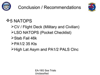 EA-18G Sea Trials
Unclassified
Conclusion / Recommendations
5 NATOPS
CV / Flight Deck (Military and Civilian)
LSO NATOPS (Pocket Checklist)
Stab Fail 46k
PA1/2 35 Kts
High Lat Asym and PA1/2 PALS Clnc
 