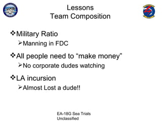 EA-18G Sea Trials
Unclassified
Lessons
Team Composition
Military Ratio
Manning in FDC
All people need to “make money”
No corporate dudes watching
LA incursion
Almost Lost a dude!!
 