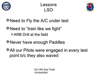 EA-18G Sea Trials
Unclassified
Lessons
LSO
Need to Fly the A/C under test
Need to “train like we fight”
ARB Drill at the field
Never have enough Paddles
All our Pilots were engaged in every test
point b/c they also waved
 