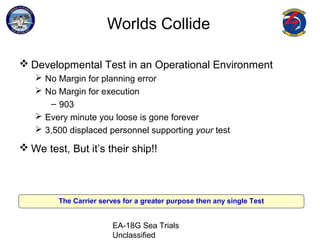 EA-18G Sea Trials
Unclassified
Worlds Collide
 Developmental Test in an Operational Environment
 No Margin for planning error
 No Margin for execution
– 903
 Every minute you loose is gone forever
 3,500 displaced personnel supporting your test
 We test, But it’s their ship!!
The Carrier serves for a greater purpose then any single Test
 