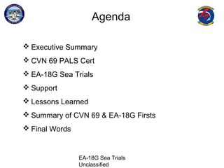 EA-18G Sea Trials
Unclassified
Agenda
 Executive Summary
 CVN 69 PALS Cert
 EA-18G Sea Trials
 Support
 Lessons Learned
 Summary of CVN 69 & EA-18G Firsts
 Final Words
 
