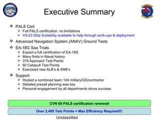 EA-18G Sea Trials
Unclassified
Executive Summary
 PALS Cert
 Full PALS certification, no limitations
 VX-23 Ship Suitability available to help through work-ups & deployment
 Advanced Navigation System (ANAV) Ground Tests
 EA-18G Sea Trials
 Expect a full certification of EA-18G
 Many firsts in Naval history
 319 Approach Test Points
 60 Catapult Test Points
 Exercised new ALB’s & ARB’s
 Support
 Hosted a combined team 104 military/GS/contractor
 Detailed presail planning was key
 Personal engagement by all departments drove success
CVN 69 PALS certification renewed
Over 2,400 Test Points = Max Efficiency Required!!!
 