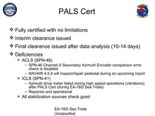 EA-18G Sea Trials
Unclassified
PALS Cert
 Fully certified with no limitations
 Interim clearance issued
 Final clearance issued after data analysis (10-14 days)
 Deficiencies
 ACLS (SPN-46)
– SPN-46 Channel A Secondary Azimuth Encoder comparison error
check is disabled
– NAVAIR 4.5.8 will inspect/repair pedestal during an upcoming inport
 ICLS (SPN-41)
– Azimuth drive motor failed during high speed operations (vibrations)
after PALS Cert (during EA-18G Sea Trials)
– Repaired and operational
 All stabilization sources check good
 
