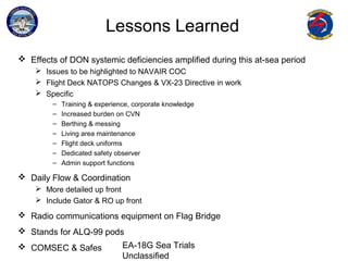 EA-18G Sea Trials
Unclassified
Lessons Learned
 Effects of DON systemic deficiencies amplified during this at-sea period
 Issues to be highlighted to NAVAIR COC
 Flight Deck NATOPS Changes & VX-23 Directive in work
 Specific
– Training & experience, corporate knowledge
– Increased burden on CVN
– Berthing & messing
– Living area maintenance
– Flight deck uniforms
– Dedicated safety observer
– Admin support functions
 Daily Flow & Coordination
 More detailed up front
 Include Gator & RO up front
 Radio communications equipment on Flag Bridge
 Stands for ALQ-99 pods
 COMSEC & Safes
 