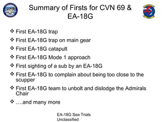 EA-18G Sea Trials
Unclassified
Summary of Firsts for CVN 69 &
EA-18G
 First EA-18G trap
 First EA-18G trap on main gear
 First EA-18G catapult
 First EA-18G Mode 1 approach
 First sighting of a sub by an EA-18G
 First EA-18G to complain about being too close to the
scupper
 First EA-18G team to unbolt and dislodge the Admirals
Chair
 ….and many more
 