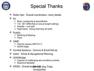 EA-18G Sea Trials
Unclassified
Special Thanks
 Strike Ops: Overall coordination, many details
 Air
 Boss: Leadership & deconfliction
 V-2: 60+ ARB drills w/ actual weight settings
 Handler – nuf said!
 Flight Deck: Doing what they do best!
 Supply:
 Berthing & Messing
 Parts
 AIMD
 Host for spaces (RR 6 & 7)
 AZCM Gage
 Combat Systems: Comms & Email Set-up
 Gator: Winds & Navigational Planning
 OOD/Bridge
 Capture of challenging test conditions (winds)
 Real-time flexibility
 OPSO: Overall leadership
 