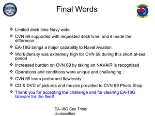 EA-18G Sea Trials
Unclassified
Final Words
 Limited deck time Navy wide
 CVN 69 supported with requested deck time, and it made the
difference
 EA-18G brings a major capability to Naval Aviation
 Work density was extremely high for CVN 69 during this short at-sea
period
 Increased burden on CVN 69 by taking on NAVAIR is recognized
 Operations and conditions were unique and challenging
 CVN 69 team performed flawlessly
 CD & DVD of pictures and movies provided to CVN 69 Photo Shop
 Thank you for accepting the challenge and for clearing EA-18G
Growler for the fleet!
 