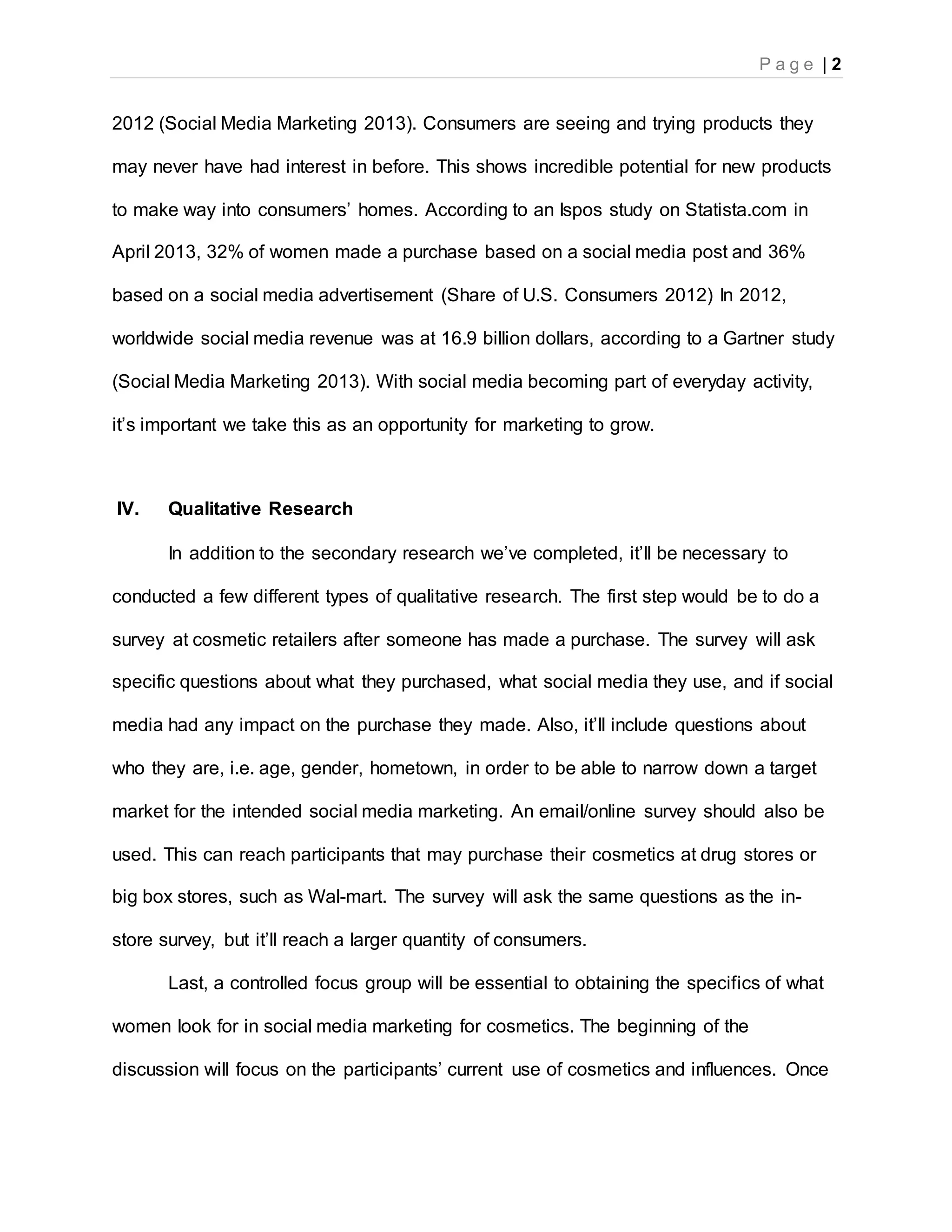 P a g e | 2
2012 (Social Media Marketing 2013). Consumers are seeing and trying products they
may never have had interest in before. This shows incredible potential for new products
to make way into consumers’ homes. According to an Ispos study on Statista.com in
April 2013, 32% of women made a purchase based on a social media post and 36%
based on a social media advertisement (Share of U.S. Consumers 2012) In 2012,
worldwide social media revenue was at 16.9 billion dollars, according to a Gartner study
(Social Media Marketing 2013). With social media becoming part of everyday activity,
it’s important we take this as an opportunity for marketing to grow.
IV. Qualitative Research
In addition to the secondary research we’ve completed, it’ll be necessary to
conducted a few different types of qualitative research. The first step would be to do a
survey at cosmetic retailers after someone has made a purchase. The survey will ask
specific questions about what they purchased, what social media they use, and if social
media had any impact on the purchase they made. Also, it’ll include questions about
who they are, i.e. age, gender, hometown, in order to be able to narrow down a target
market for the intended social media marketing. An email/online survey should also be
used. This can reach participants that may purchase their cosmetics at drug stores or
big box stores, such as Wal-mart. The survey will ask the same questions as the in-
store survey, but it’ll reach a larger quantity of consumers.
Last, a controlled focus group will be essential to obtaining the specifics of what
women look for in social media marketing for cosmetics. The beginning of the
discussion will focus on the participants’ current use of cosmetics and influences. Once
 