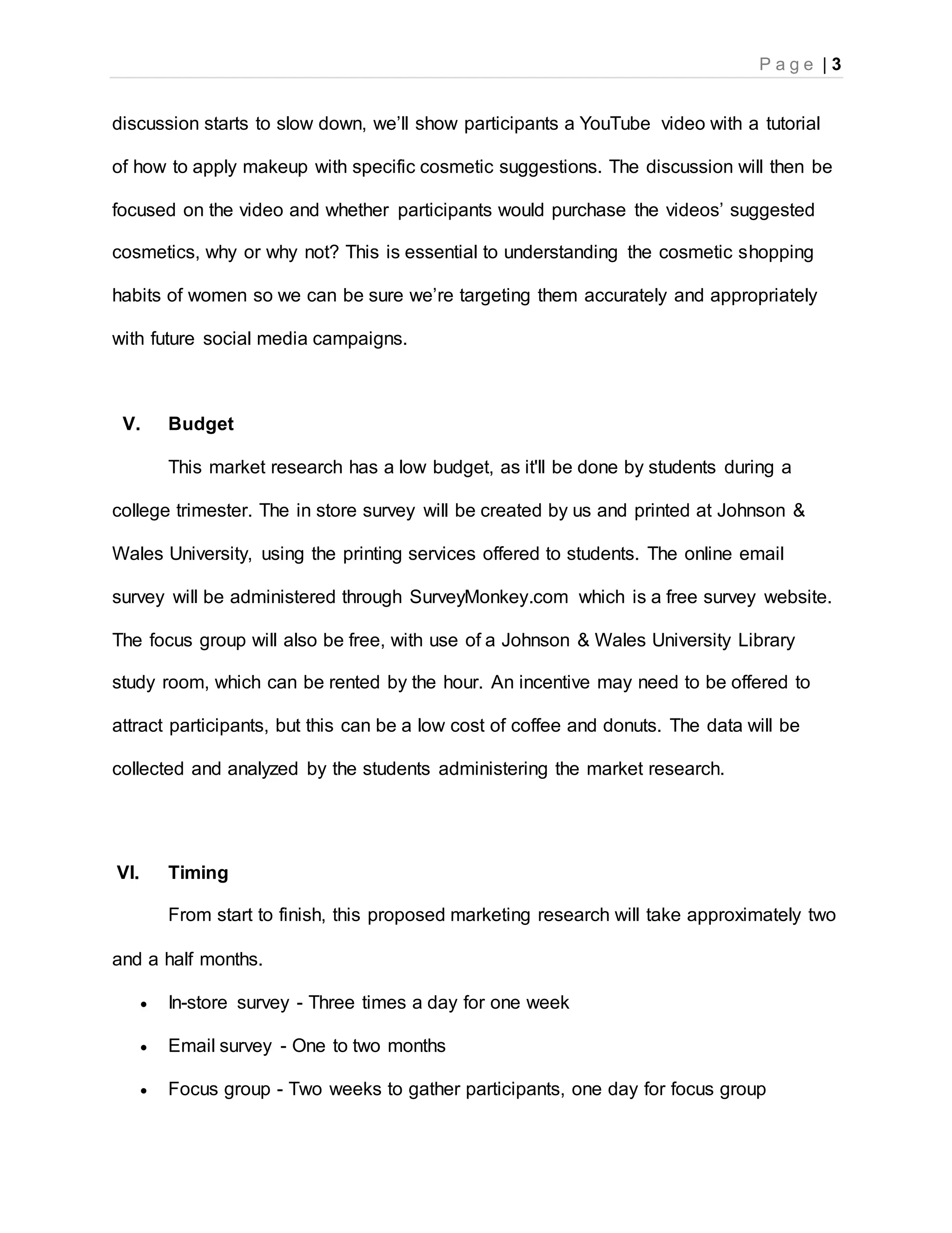 P a g e | 3
discussion starts to slow down, we’ll show participants a YouTube video with a tutorial
of how to apply makeup with specific cosmetic suggestions. The discussion will then be
focused on the video and whether participants would purchase the videos’ suggested
cosmetics, why or why not? This is essential to understanding the cosmetic shopping
habits of women so we can be sure we’re targeting them accurately and appropriately
with future social media campaigns.
V. Budget
This market research has a low budget, as it'll be done by students during a
college trimester. The in store survey will be created by us and printed at Johnson &
Wales University, using the printing services offered to students. The online email
survey will be administered through SurveyMonkey.com which is a free survey website.
The focus group will also be free, with use of a Johnson & Wales University Library
study room, which can be rented by the hour. An incentive may need to be offered to
attract participants, but this can be a low cost of coffee and donuts. The data will be
collected and analyzed by the students administering the market research.
VI. Timing
From start to finish, this proposed marketing research will take approximately two
and a half months.
 In-store survey - Three times a day for one week
 Email survey - One to two months
 Focus group - Two weeks to gather participants, one day for focus group
 