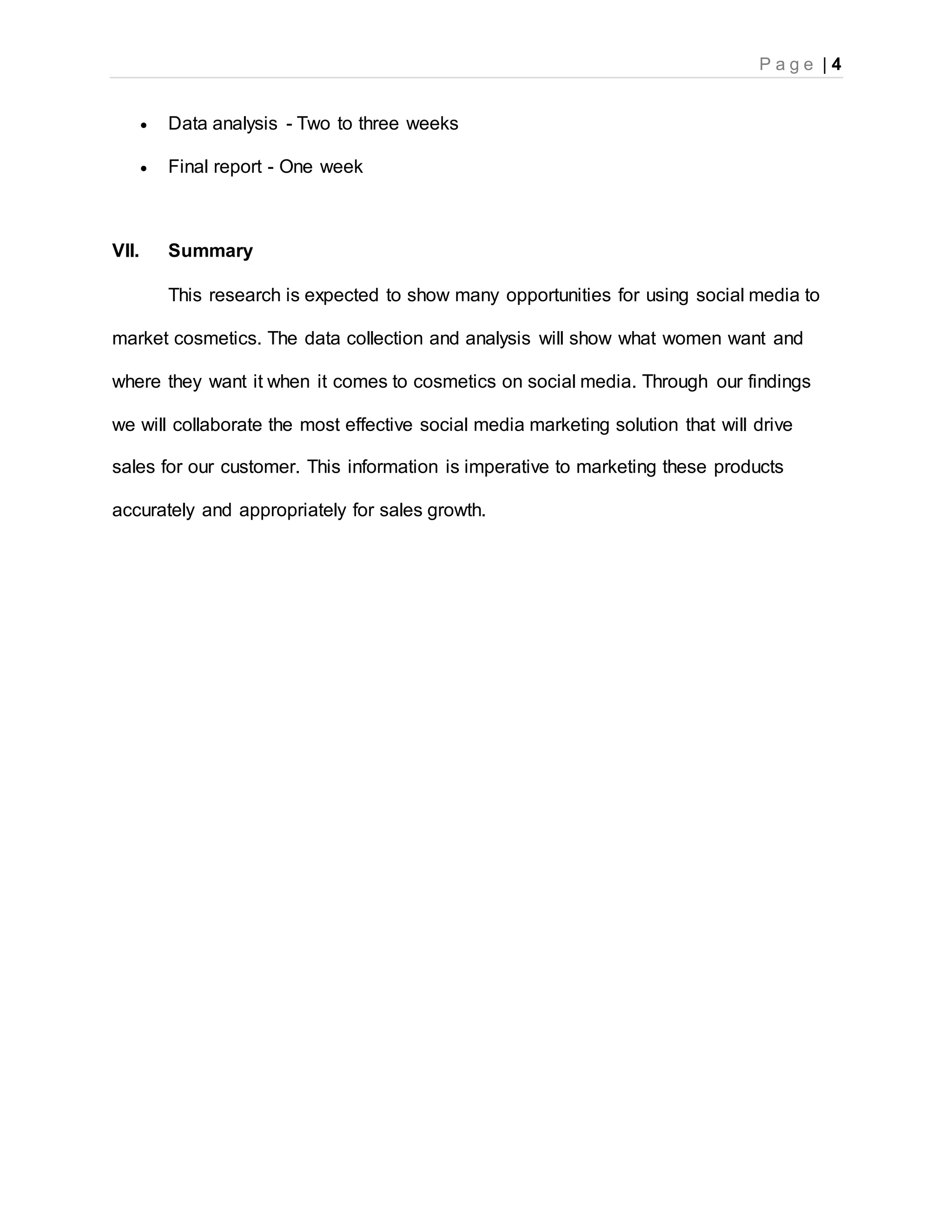 P a g e | 4
 Data analysis - Two to three weeks
 Final report - One week
VII. Summary
This research is expected to show many opportunities for using social media to
market cosmetics. The data collection and analysis will show what women want and
where they want it when it comes to cosmetics on social media. Through our findings
we will collaborate the most effective social media marketing solution that will drive
sales for our customer. This information is imperative to marketing these products
accurately and appropriately for sales growth.
 