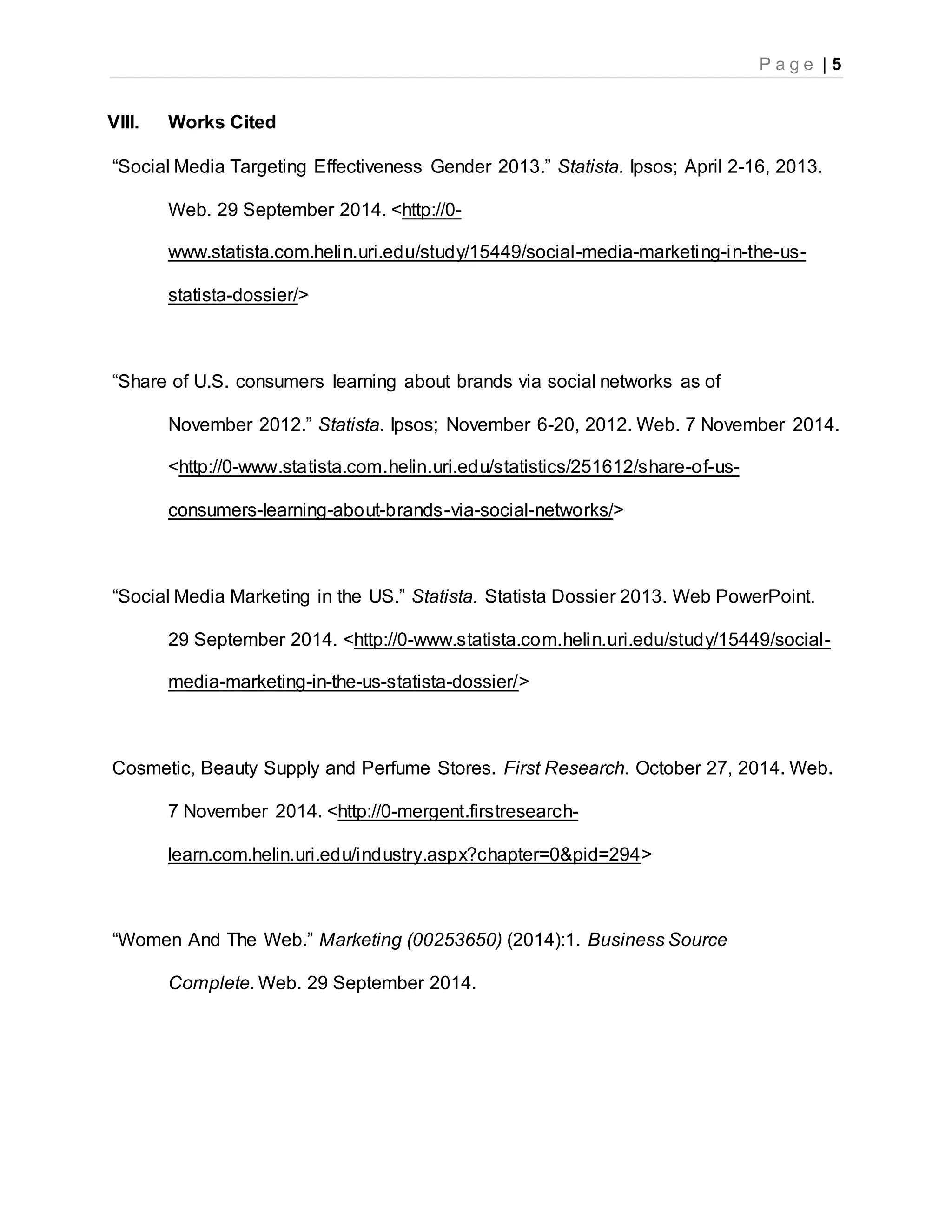 P a g e | 5
VIII. Works Cited
“Social Media Targeting Effectiveness Gender 2013.” Statista. Ipsos; April 2-16, 2013.
Web. 29 September 2014. <http://0-
www.statista.com.helin.uri.edu/study/15449/social-media-marketing-in-the-us-
statista-dossier/>
“Share of U.S. consumers learning about brands via social networks as of
November 2012.” Statista. Ipsos; November 6-20, 2012. Web. 7 November 2014.
<http://0-www.statista.com.helin.uri.edu/statistics/251612/share-of-us-
consumers-learning-about-brands-via-social-networks/>
“Social Media Marketing in the US.” Statista. Statista Dossier 2013. Web PowerPoint.
29 September 2014. <http://0-www.statista.com.helin.uri.edu/study/15449/social-
media-marketing-in-the-us-statista-dossier/>
Cosmetic, Beauty Supply and Perfume Stores. First Research. October 27, 2014. Web.
7 November 2014. <http://0-mergent.firstresearch-
learn.com.helin.uri.edu/industry.aspx?chapter=0&pid=294>
“Women And The Web.” Marketing (00253650) (2014):1. Business Source
Complete. Web. 29 September 2014.
 