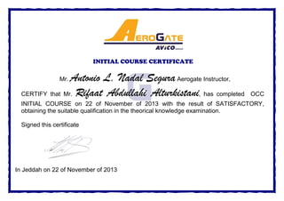 INITIAL COURSE CERTIFICATE
Mr. Antonio L. Nadal SeguraAerogate Instructor,
CERTIFY that Mr. Rifaat Abdullahi Alturkistani, has completed OCC
INITIAL COURSE on 22 of November of 2013 with the result of SATISFACTORY,
obtaining the suitable qualification in the theorical knowledge examination.
Signed this certificate
In Jeddah on 22 of November of 2013
 