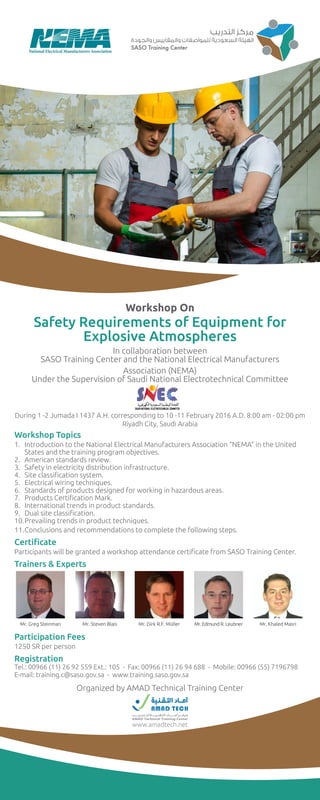 Workshop On
Safety Requirements of Equipment for
Explosive Atmospheres
In collaboration between
SASO Training Center and the National Electrical Manufacturers
Association (NEMA)
Under the Supervision of Saudi National Electrotechnical Committee
During 1 -2 Jumada I 1437 A.H. corresponding to 10 -11 February 2016 A.D. 8:00 am - 02:00 pm
Riyadh City, Saudi Arabia
Workshop Topics
1.	 Introduction to the National Electrical Manufacturers Association “NEMA” in the United 		
		 States and the training program objectives.
2.	 American standards review.
3.	 Safety in electricity distribution infrastructure.
4.	 Site classification system.
5.	 Electrical wiring techniques.
6.	 Standards of products designed for working in hazardous areas.
7.	 Products Certification Mark.
8.	 International trends in product standards.
9.	 Dual site classification.
10.	Prevailing trends in product techniques.
11.	Conclusions and recommendations to complete the following steps.
Certificate
Participants will be granted a workshop attendance certificate from SASO Training Center.
Trainers & Experts
Participation Fees
1250 SR per person
Registration
Tel.: 00966 (11) 26 92 559 Ext.: 105 - Fax: 00966 (11) 26 94 688 - Mobile: 00966 (55) 7196798
E-mail: training.c@saso.gov.sa - www.training.saso.gov.sa
Mr. Greg Steinman Mr. Steven Blais Mr. Dirk R.F. Müller Mr. Edmund R. Leubner Mr. Khaled Masri
Organized by AMAD Technical Training Center
www.amadtech.net
 
