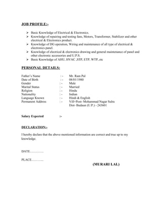 JOB PROFILE:-
 Basic Knowledge of Electrical & Electronics.
 Knowledge of repairing and testing fans, Motors, Transformer, Stabilizer and other
electrical & Electronics product.
 Knowledge of DG operation, Wiring and maintenance of all type of electrical &
electronics panel.
 Knowledge of electrical & electronics drawing and general maintenance of panel and
other electronic accessories and U.P.S.
 Basic Knowledge of AHU, HVAC ,STP, ETP, WTP, etc
PERSONAL DETAILS:
Father’s Name : - Mr. Ram Pal
Date of Birth : - 08/01/1980
Gender : - Male
Marital Status : - Married
Religion : - Hindu
Nationality : - Indian
Language Known : - Hindi & English
Permanent Address : - Vill+Post- Mohammad Nagar Sulra
Dist- Budaun (U.P.) - 243601
Salary Expected :-
DECLARATION:-
I hereby declare that the above mentioned information are correct and true up to my
knowledge.
DATE………….
PLACE………...
(MURARI LAL)
 