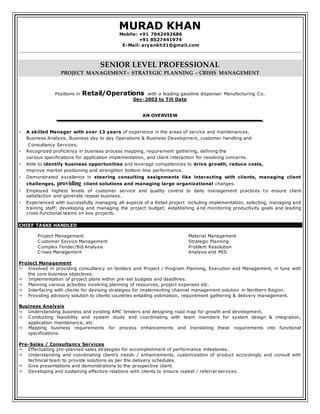 MURAD KHAN
Mobile: +91 7042492686
+91 8527441974
E-Mail: aryankh31@gmail.com
SENIOR LEVEL PROFESSIONAL
PROJECT MANAGEMENT~ STRATEGIC PLANNING ~ CRISIS MANAGEMENT
Positions in Retail/Operations with a leading gasoline dispenser Manufacturing Co.
Dec-2003 to Till Date
AN OVERVIEW
 A skilled Manager with over 13 years of experience in the areas of service and maintenances,
Business Analysis, Business day to day Operations & Business Development, customer handling and
Consultancy Services.
 Recognized proficiency in business process mapping, requirement gathering, defining the
various specifications for application implementation, and client interaction for resolving concerns.
 Able to identify business opportunities and leverage competencies to drive growth, reduce costs,
improve market positioning and strengthen bottom-line performance.
 Demonstrated excellence in steering consulting assignments like interacting with clients, managing client
challenges, providing client solutions and managing large organizational changes.
 Employed highest levels of customer service and quality control to daily management practices to ensure client
satisfaction and generate repeat business.
 Experienced with successfully managing all aspects of a Retail project including implementation, selecting, managing and
training staff; developing and managing the project budget; establishing a nd monitoring productivity goals and leading
cross-functional teams on key projects.
CHIEF TASKS HANDLED
Project Management
Customer Service Management
Complex Tender/Bid Analysis
Crises Management
Material Management
Strategic Planning
Problem Resolution
Analysis and MIS
Project Management
 Involved in providing consultancy on tenders and Project / Program Planning, Execution and Management, in tune with
the core business objectives.
 Implementation of project plans within pre-set budgets and deadlines.
 Planning various activities involving planning of resources, project expenses etc.
 Interfacing with clients for devising strategies for implementing channel management solution in Northern Region.
 Providing advisory solution to clients countries entailing estimation, requirement gathering & delivery management.
Business Analysis
 Understanding business and existing AMC tenders and designing road map for growth and development.
 Conducting feasibility and system study and coordinating with team members for system design & integration,
application maintenance, etc.
 Mapping business requirements for process enhancements and translating these requirements into functional
specifications.
Pre-Sales / Consultancy Services
 Effectuating pre-planned sales strategies for accomplishment of performance milestones.
 Understanding and coordinating client’s needs / enhancements, customization of product accordingly and consult with
technical team to provide solutions as per the delivery schedules.
 Give presentations and demonstrations to the prospective client.
 Developing and sustaining effective relations with clients to ensure repeat / referral services.
 