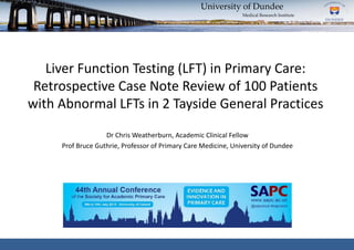 Liver Function Testing (LFT) in Primary Care:
Retrospective Case Note Review of 100 Patients
with Abnormal LFTs in 2 Tayside General Practices
University of Dundee
Medical Research Institute
Dr Chris Weatherburn, Academic Clinical Fellow
Prof Bruce Guthrie, Professor of Primary Care Medicine, University of Dundee
 