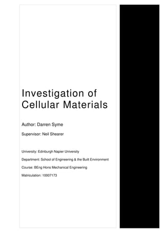 Investigation of
Cellular Materials
Author: Darren Syme
Supervisor: Neil Shearer
University: Edinburgh Napier University
Department: School of Engineering & the Built Environment
Course: BEng Hons Mechanical Engineering
Matriculation: 10007173
 