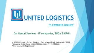 UNITED LOGISTICS
# 5-76/15/B, App LID Cap , Shaikpet , Gacchi bowli Road, Hyderabad – 50008,
Telangana – India Phone (040) 69999586: Mob: +91 9949555300:
Web: www.unitedlogistics.co
“A Complete Solution”
Car Rental Services - IT companies, BPO's & KPO's
 