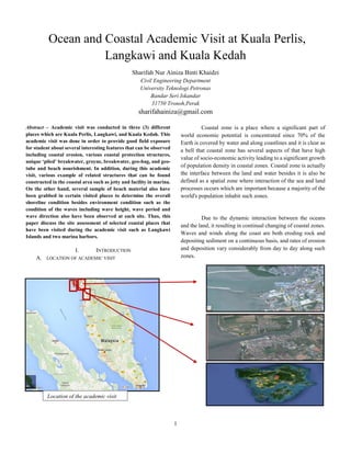 1
Ocean and Coastal Academic Visit at Kuala Perlis,
Langkawi and Kuala Kedah
Sharifah Nur Ainiza Binti Khaidzi
Civil Engineering Department
University Teknologi Petronas
Bandar Seri Iskandar
31750 Tronoh,Perak
sharifahainiza@gmail.com
Abstract – Academic visit was conducted in three (3) different
places which are Kuala Perlis, Langkawi, and Kuala Kedah. This
academic visit was done in order to provide good field exposure
for student about several interesting features that can be observed
including coastal erosion, various coastal protection structures,
unique ‘piled’ breakwater, groyne, breakwater, geo-bag, and geo-
tube and beach nourishment. In addition, during this academic
visit, various example of related structures that can be found
constructed in the coastal area such as jetty and facility in marina.
On the other hand, several sample of beach material also have
been grabbed in certain visited places to determine the overall
shoreline condition besides environment condition such as the
condition of the waves including wave height, wave period and
wave direction also have been observed at each site. Thus, this
paper discuss the site assessment of selected coastal places that
have been visited during the academic visit such as Langkawi
Islands and two marina harbors.
I. INTRODUCTION
A. LOCATION OF ACADEMIC VISIT
Coastal zone is a place where a significant part of
world economic potential is concentrated since 70% of the
Earth is covered by water and along coastlines and it is clear as
a bell that coastal zone has several aspects of that have high
value of socio-economic activity leading to a significant growth
of population density in coastal zones. Coastal zone is actually
the interface between the land and water besides it is also be
defined as a spatial zone where interaction of the sea and land
processes occurs which are important because a majority of the
world's population inhabit such zones.
Due to the dynamic interaction between the oceans
and the land, it resulting in continual changing of coastal zones.
Waves and winds along the coast are both eroding rock and
depositing sediment on a continuous basis, and rates of erosion
and deposition vary considerably from day to day along such
zones.
Location of the academic visit
 