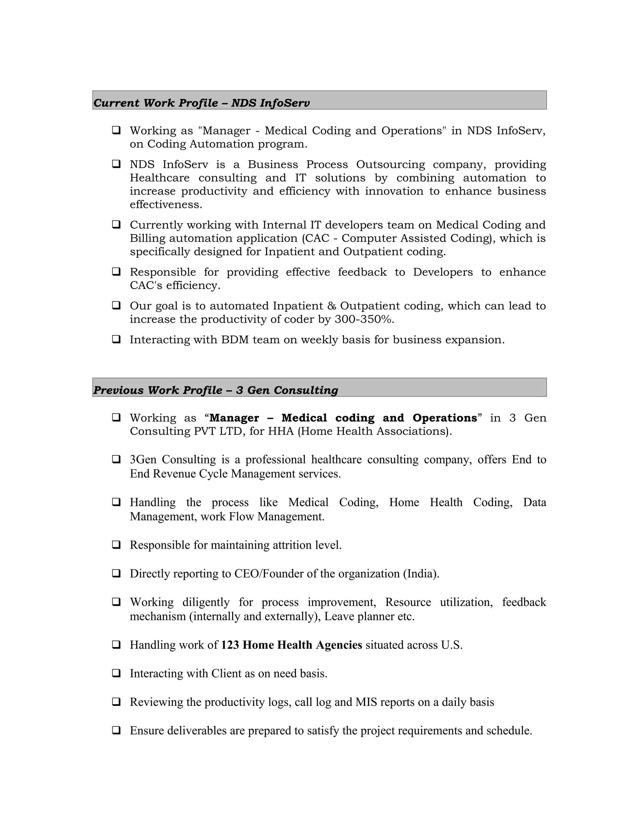 Current Work Profile – NDS InfoServ
 Working as "Manager - Medical Coding and Operations" in NDS InfoServ,
on Coding Automation program.
 NDS InfoServ is a Business Process Outsourcing company, providing
Healthcare consulting and IT solutions by combining automation to
increase productivity and efficiency with innovation to enhance business
effectiveness.
 Currently working with Internal IT developers team on Medical Coding and
Billing automation application (CAC - Computer Assisted Coding), which is
specifically designed for Inpatient and Outpatient coding.
 Responsible for providing effective feedback to Developers to enhance
CAC's efficiency.
 Our goal is to automated Inpatient & Outpatient coding, which can lead to
increase the productivity of coder by 300-350%.
 Interacting with BDM team on weekly basis for business expansion.
Previous Work Profile – 3 Gen Consulting
 Working as “Manager – Medical coding and Operations” in 3 Gen
Consulting PVT LTD, for HHA (Home Health Associations).
 3Gen Consulting is a professional healthcare consulting company, offers End to
End Revenue Cycle Management services.
 Handling the process like Medical Coding, Home Health Coding, Data
Management, work Flow Management.
 Responsible for maintaining attrition level.
 Directly reporting to CEO/Founder of the organization (India).
 Working diligently for process improvement, Resource utilization, feedback
mechanism (internally and externally), Leave planner etc.
 Handling work of 123 Home Health Agencies situated across U.S.
 Interacting with Client as on need basis.
 Reviewing the productivity logs, call log and MIS reports on a daily basis
 Ensure deliverables are prepared to satisfy the project requirements and schedule.
 