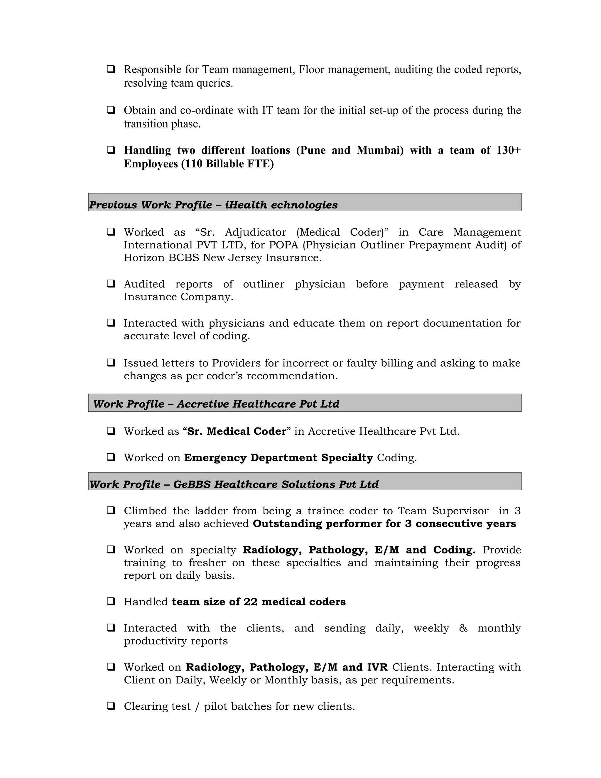  Responsible for Team management, Floor management, auditing the coded reports,
resolving team queries.
 Obtain and co-ordinate with IT team for the initial set-up of the process during the
transition phase.
 Handling two different loations (Pune and Mumbai) with a team of 130+
Employees (110 Billable FTE)
Previous Work Profile – iHealth echnologies
 Worked as “Sr. Adjudicator (Medical Coder)” in Care Management
International PVT LTD, for POPA (Physician Outliner Prepayment Audit) of
Horizon BCBS New Jersey Insurance.
 Audited reports of outliner physician before payment released by
Insurance Company.
 Interacted with physicians and educate them on report documentation for
accurate level of coding.
 Issued letters to Providers for incorrect or faulty billing and asking to make
changes as per coder’s recommendation.
Work Profile – Accretive Healthcare Pvt Ltd
 Worked as “Sr. Medical Coder” in Accretive Healthcare Pvt Ltd.
 Worked on Emergency Department Specialty Coding.
Work Profile – GeBBS Healthcare Solutions Pvt Ltd
 Climbed the ladder from being a trainee coder to Team Supervisor in 3
years and also achieved Outstanding performer for 3 consecutive years
 Worked on specialty Radiology, Pathology, E/M and Coding. Provide
training to fresher on these specialties and maintaining their progress
report on daily basis.
 Handled team size of 22 medical coders
 Interacted with the clients, and sending daily, weekly & monthly
productivity reports
 Worked on Radiology, Pathology, E/M and IVR Clients. Interacting with
Client on Daily, Weekly or Monthly basis, as per requirements.
 Clearing test / pilot batches for new clients.
 