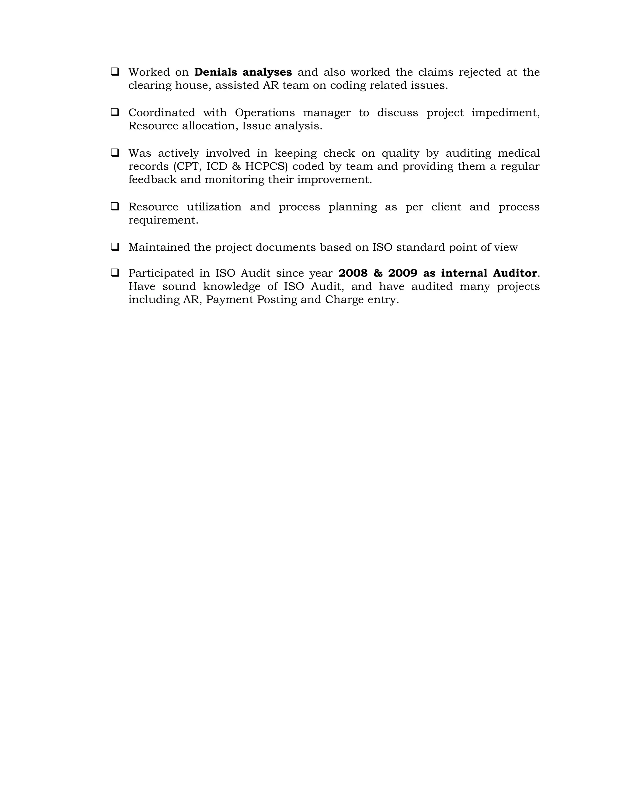  Worked on Denials analyses and also worked the claims rejected at the
clearing house, assisted AR team on coding related issues.
 Coordinated with Operations manager to discuss project impediment,
Resource allocation, Issue analysis.
 Was actively involved in keeping check on quality by auditing medical
records (CPT, ICD & HCPCS) coded by team and providing them a regular
feedback and monitoring their improvement.
 Resource utilization and process planning as per client and process
requirement.
 Maintained the project documents based on ISO standard point of view
 Participated in ISO Audit since year 2008 & 2009 as internal Auditor.
Have sound knowledge of ISO Audit, and have audited many projects
including AR, Payment Posting and Charge entry.
 