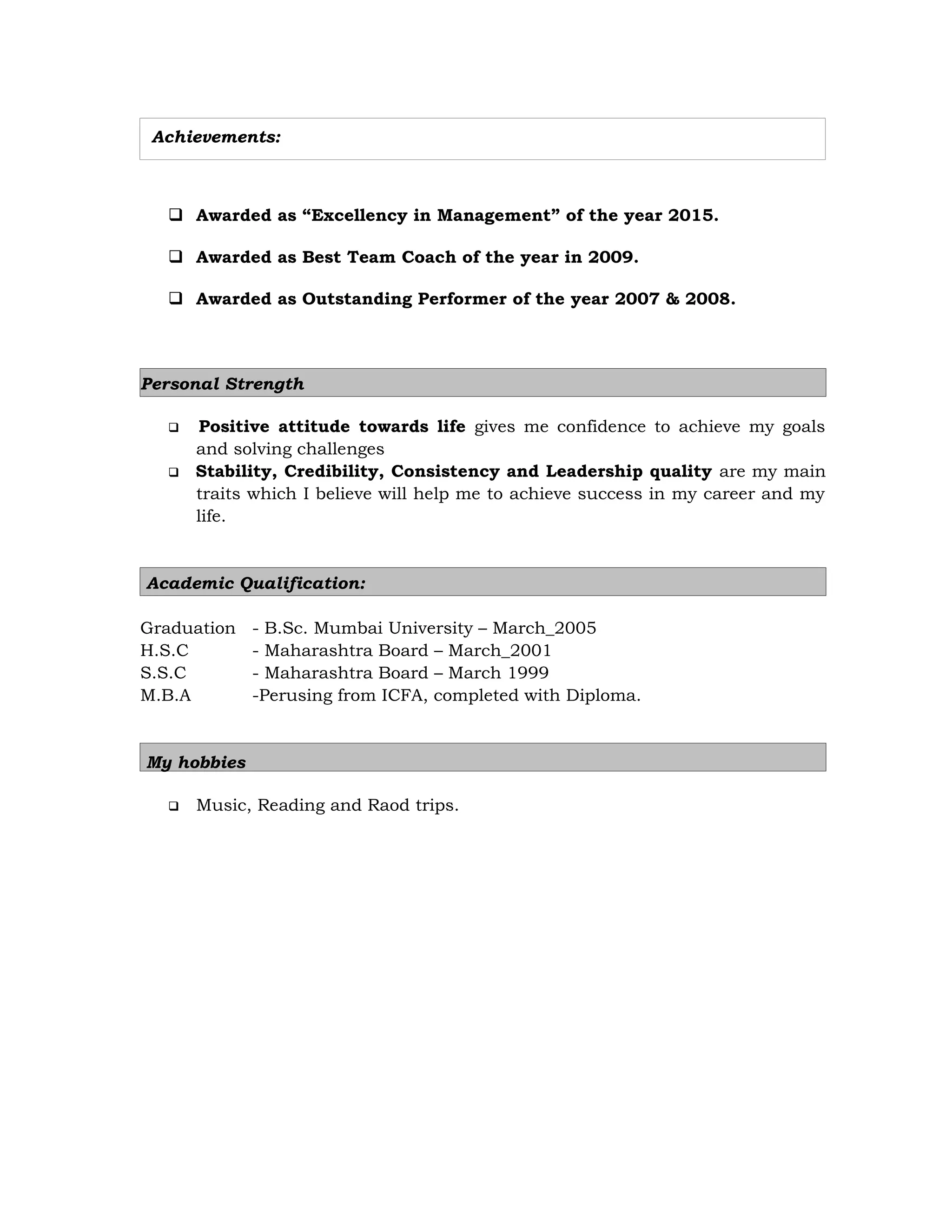 Achievements:
 Awarded as “Excellency in Management” of the year 2015.
 Awarded as Best Team Coach of the year in 2009.
 Awarded as Outstanding Performer of the year 2007 & 2008.
Personal Strength
 Positive attitude towards life gives me confidence to achieve my goals
and solving challenges
 Stability, Credibility, Consistency and Leadership quality are my main
traits which I believe will help me to achieve success in my career and my
life.
Academic Qualification:
Graduation - B.Sc. Mumbai University – March_2005
H.S.C - Maharashtra Board – March_2001
S.S.C - Maharashtra Board – March 1999
M.B.A -Perusing from ICFA, completed with Diploma.
My hobbies
 Music, Reading and Raod trips.
 